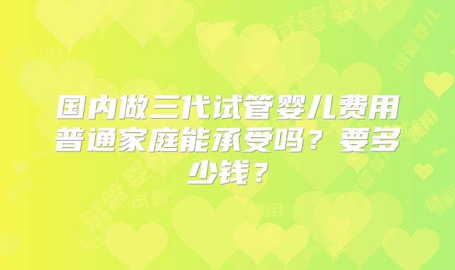 国内做三代试管婴儿费用普通家庭能承受吗?要多少钱?