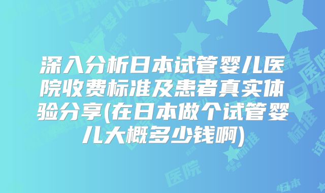 深入分析日本试管婴儿医院收费标准及患者真实体验分享(在日本做个试管婴儿大概多少钱啊)