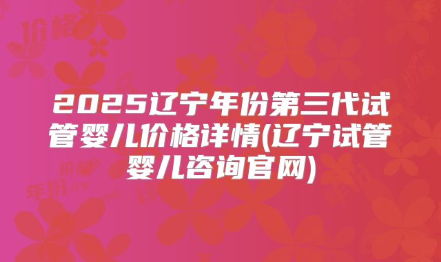 2025辽宁年份第三代试管婴儿价格详情(辽宁试管婴儿咨询官网)