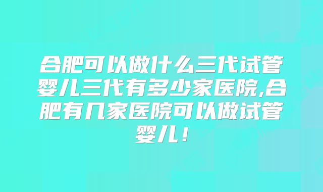 合肥可以做什么三代试管婴儿三代有多少家医院,合肥有几家医院可以做试管婴儿！