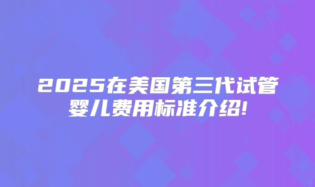 2025在美国第三代试管婴儿费用标准介绍!