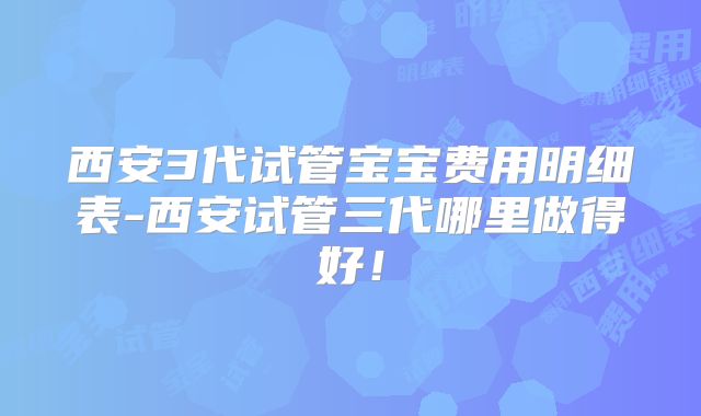 西安3代试管宝宝费用明细表-西安试管三代哪里做得好！