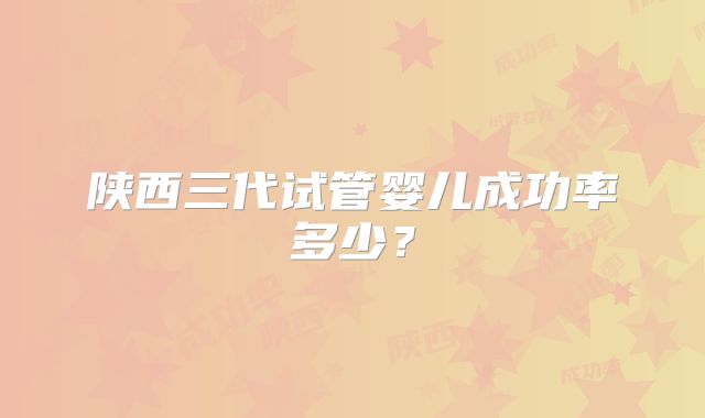 陕西三代试管婴儿成功率多少?