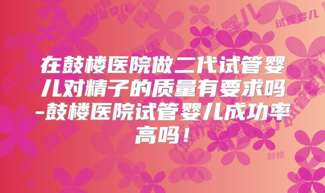 在鼓楼医院做二代试管婴儿对精子的质量有要求吗-鼓楼医院试管婴儿成功率高吗！
