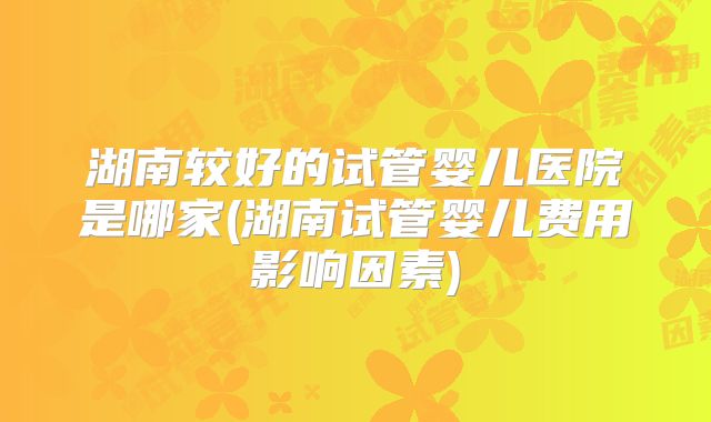 湖南较好的试管婴儿医院是哪家(湖南试管婴儿费用影响因素)