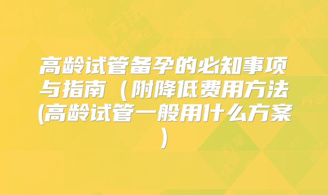 高龄试管备孕的必知事项与指南(附降低费用方法(高龄试管一般用什么方案)