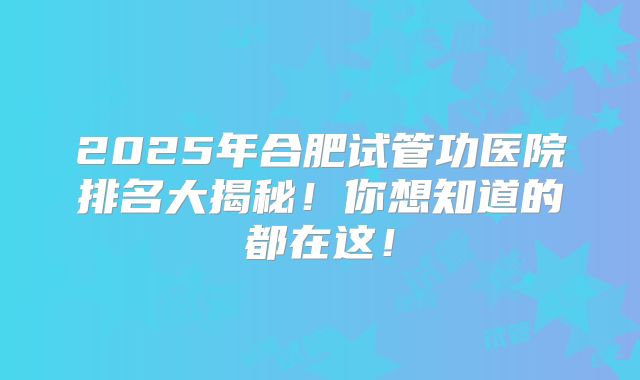 2025年合肥试管功医院排名大揭秘！你想知道的都在这！
