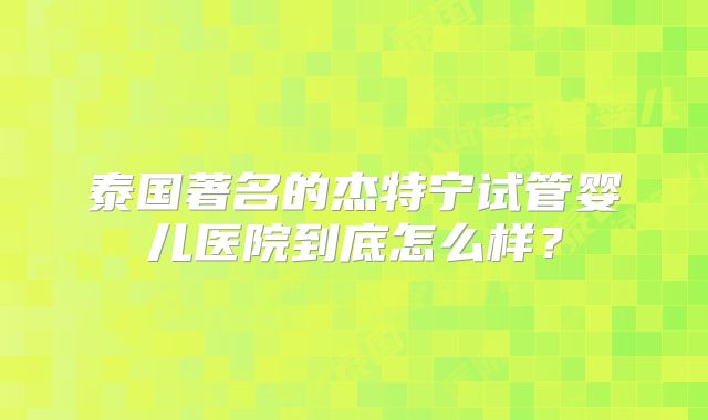泰国著名的杰特宁试管婴儿医院到底怎么样?