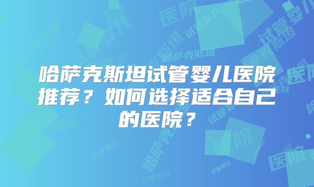 哈萨克斯坦试管婴儿医院推荐？如何选择适合自己的医院？