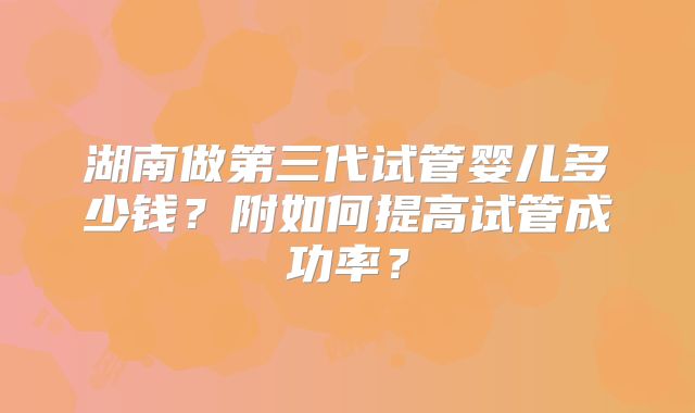 湖南做第三代试管婴儿多少钱?附如何提高试管成功率?