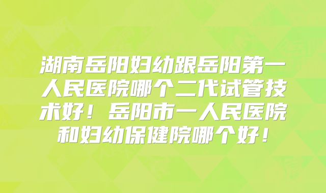 湖南岳阳妇幼跟岳阳第一人民医院哪个二代试管技术好！岳阳市一人民医院和妇幼保健院哪个好！