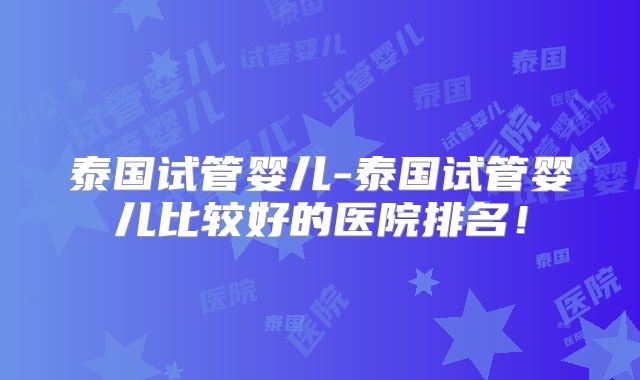 泰国试管婴儿-泰国试管婴儿比较好的医院排名！