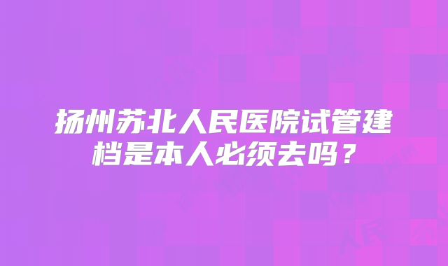 扬州苏北人民医院试管建档是本人必须去吗？