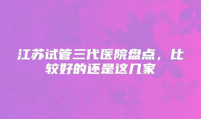 江苏试管三代医院盘点,比较好的还是这几家
