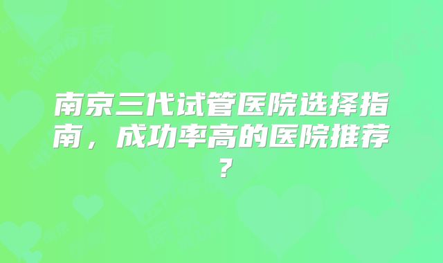 南京三代试管医院选择指南，成功率高的医院推荐？