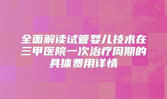 全面解读试管婴儿技术在三甲医院一次治疗周期的具体费用详情