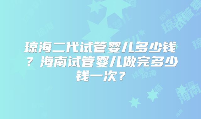 琼海二代试管婴儿多少钱？海南试管婴儿做完多少钱一次？