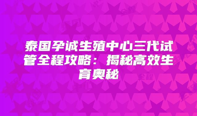 泰国孕诚生殖中心三代试管全程攻略：揭秘高效生育奥秘