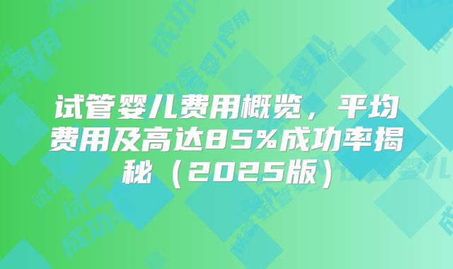 试管婴儿费用概览，平均费用及高达85%成功率揭秘（2025版）