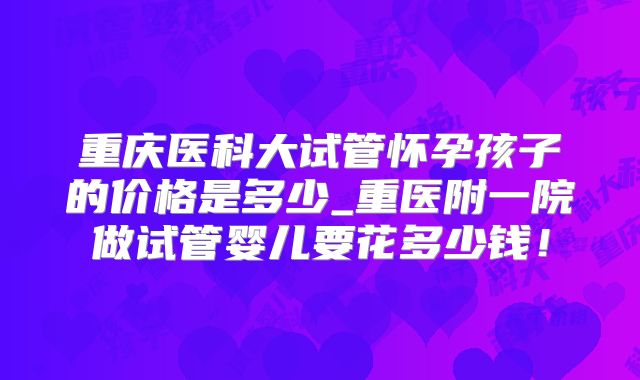 重庆医科大试管怀孕孩子的价格是多少_重医附一院做试管婴儿要花多少钱！