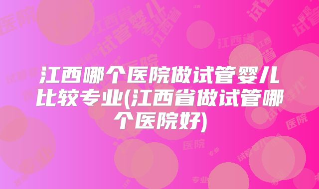 江西哪个医院做试管婴儿比较专业(江西省做试管哪个医院好)