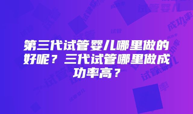 第三代试管婴儿哪里做的好呢?三代试管哪里做成功率高?