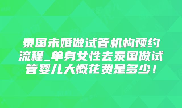 泰国未婚做试管机构预约流程_单身女性去泰国做试管婴儿大概花费是多少！