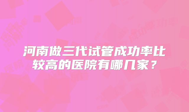 河南做三代试管成功率比较高的医院有哪几家?