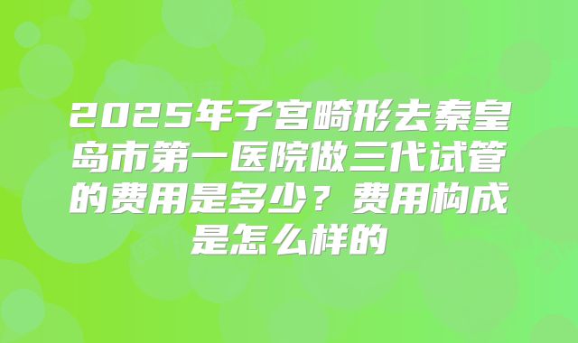 2025年子宫畸形去秦皇岛市第一医院做三代试管的费用是多少？费用构成是怎么样的
