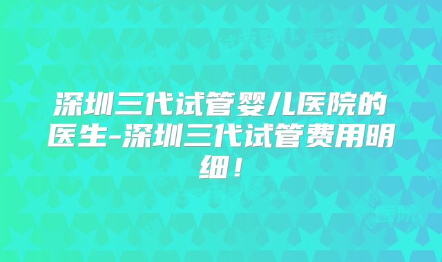 深圳三代试管婴儿医院的医生-深圳三代试管费用明细！