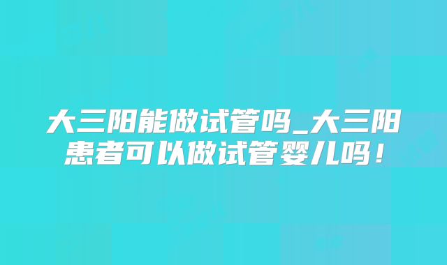 大三阳能做试管吗_大三阳患者可以做试管婴儿吗!