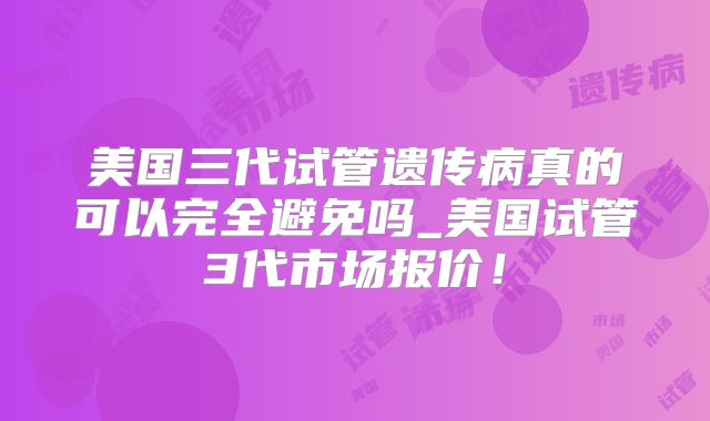 美国三代试管遗传病真的可以完全避免吗_美国试管3代市场报价！