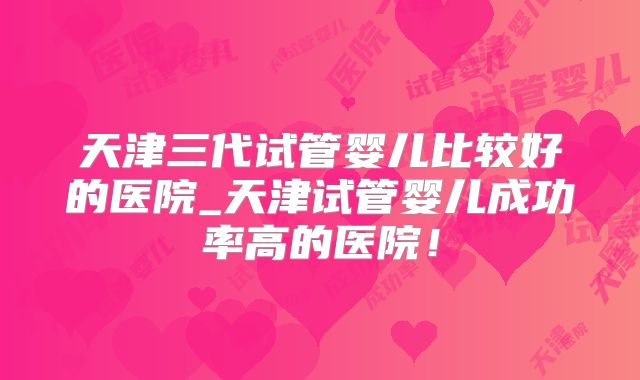 天津三代试管婴儿比较好的医院_天津试管婴儿成功率高的医院！
