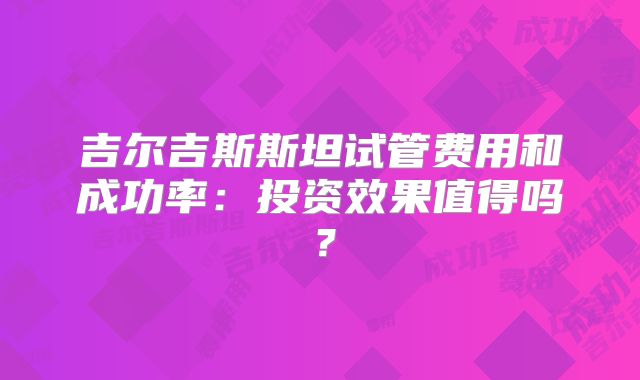 吉尔吉斯斯坦试管费用和成功率:投资效果值得吗?