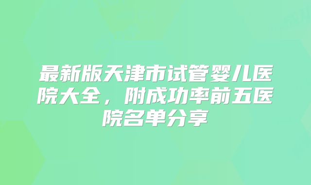 最新版天津市试管婴儿医院大全,附成功率前五医院名单分享
