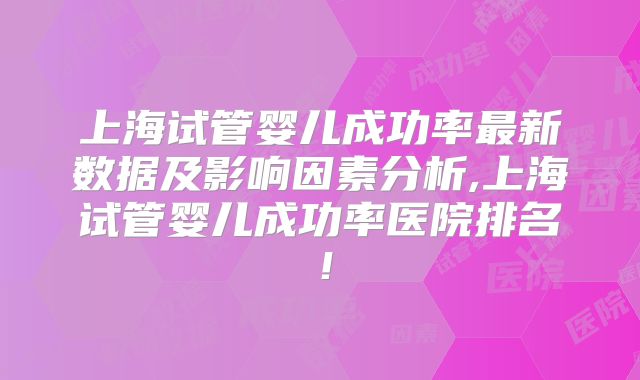 上海试管婴儿成功率最新数据及影响因素分析,上海试管婴儿成功率医院排名！
