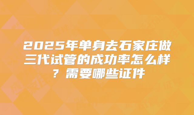 2025年单身去石家庄做三代试管的成功率怎么样?需要哪些证件