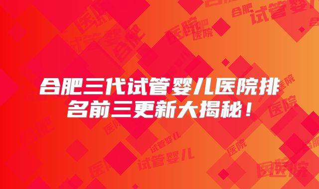 合肥三代试管婴儿医院排名前三更新大揭秘！