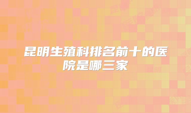 昆明生殖科排名前十的医院是哪三家