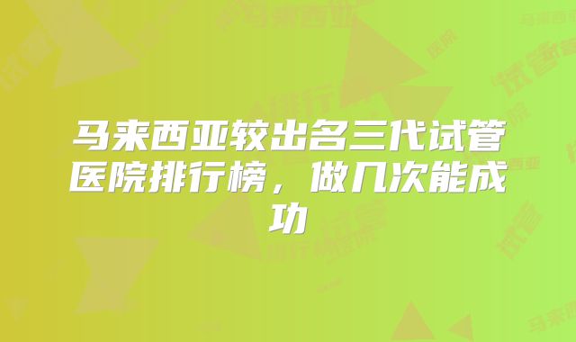 马来西亚较出名三代试管医院排行榜，做几次能成功