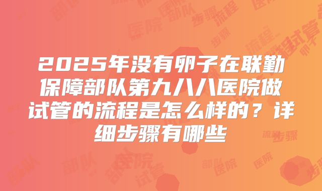 2025年没有卵子在联勤保障部队第九八八医院做试管的流程是怎么样的？详细步骤有哪些
