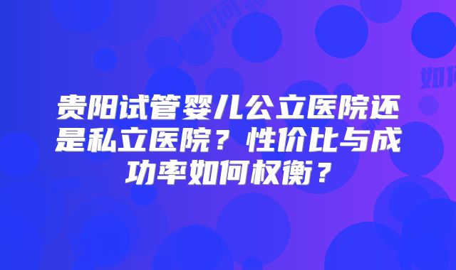 贵阳试管婴儿公立医院还是私立医院？性价比与成功率如何权衡？