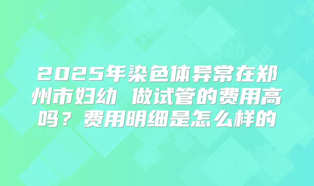 2025年染色体异常在郑州市妇幼 做试管的费用高吗?费用明细是怎么样的