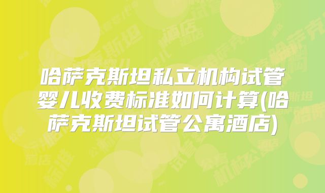 哈萨克斯坦私立机构试管婴儿收费标准如何计算(哈萨克斯坦试管公寓酒店)