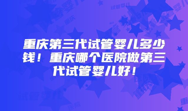 重庆第三代试管婴儿多少钱！重庆哪个医院做第三代试管婴儿好！