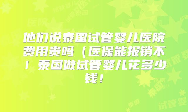 他们说泰国试管婴儿医院费用贵吗（医保能报销不！泰国做试管婴儿花多少钱！