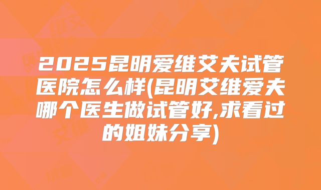 2025昆明爱维艾夫试管医院怎么样(昆明艾维爱夫哪个医生做试管好,求看过的姐妹分享)