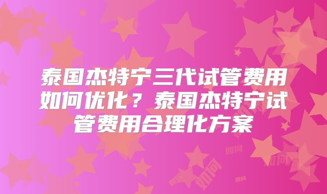 泰国杰特宁三代试管费用如何优化？泰国杰特宁试管费用合理化方案