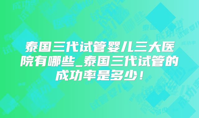 泰国三代试管婴儿三大医院有哪些_泰国三代试管的成功率是多少！