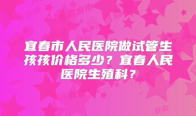 宜春市人民医院做试管生孩孩价格多少？宜春人民医院生殖科？